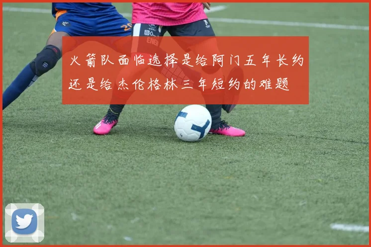 火箭队面临选择是给阿门五年长约还是给杰伦格林三年短约的难题