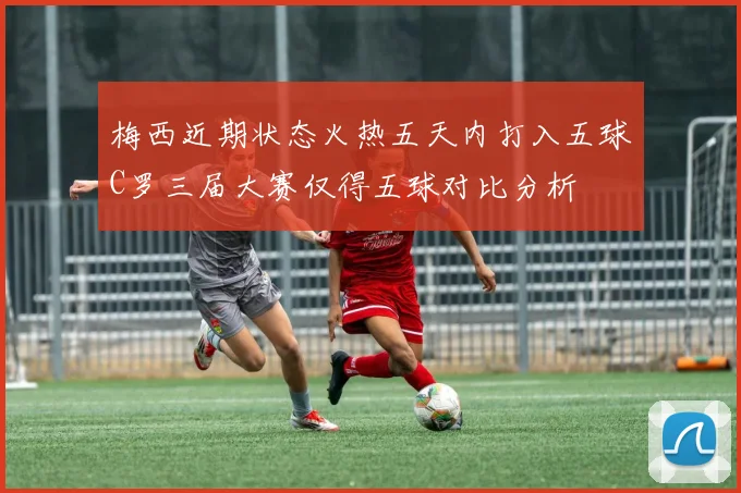 梅西近期状态火热五天内打入五球C罗三届大赛仅得五球对比分析