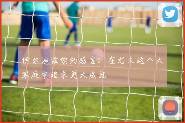 伊尔迪兹续约感言：在尤文这个大家庭中追求更大成就