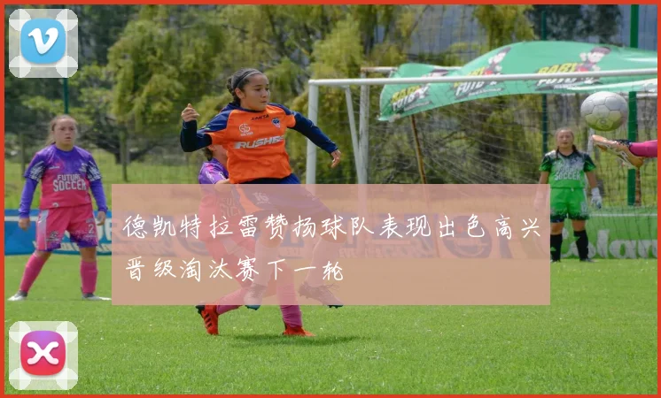 德凯特拉雷赞扬球队表现出色高兴晋级淘汰赛下一轮