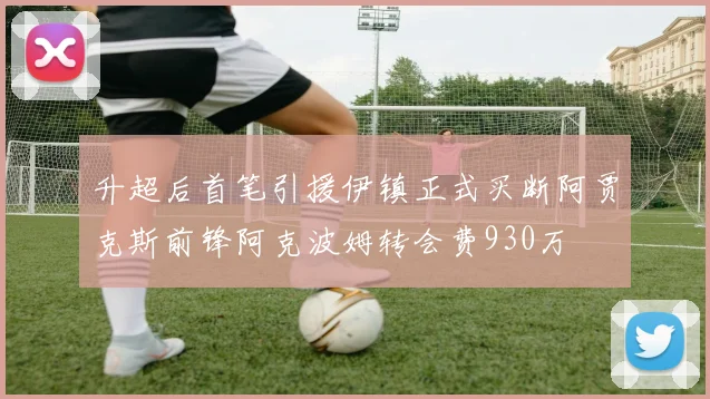 升超后首笔引援伊镇正式买断阿贾克斯前锋阿克波姆转会费930万