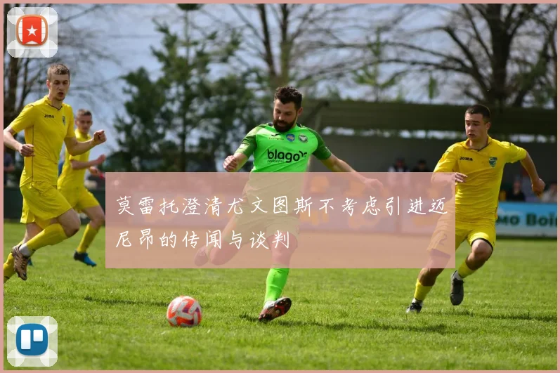 莫雷托澄清尤文图斯不考虑引进迈尼昂的传闻与谈判