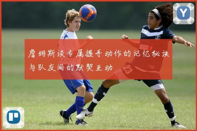 詹姆斯谈专属握手动作的记忆秘诀与队友间的默契互动
