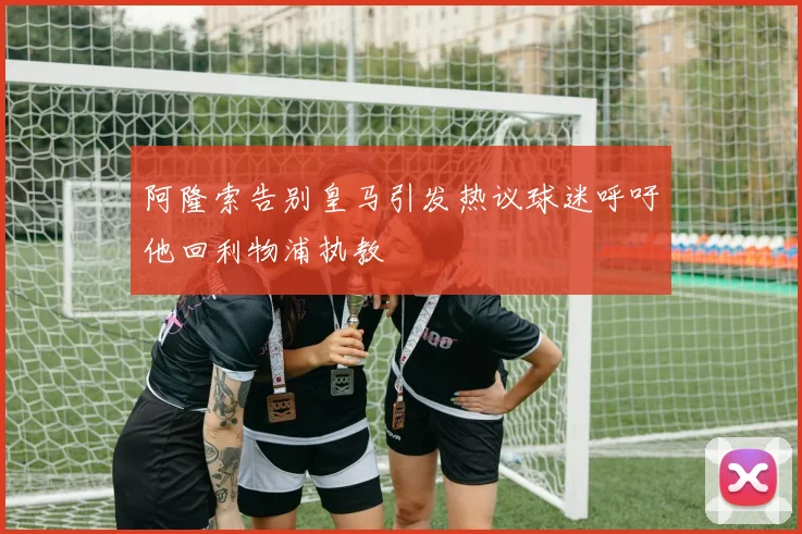 阿隆索告别皇马引发热议球迷呼吁他回利物浦执教