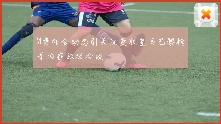 M费转会动态引关注曼联皇马巴黎枪手均在积极洽谈