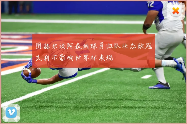 图赫尔谈阿森纳球员归队状态欧冠失利不影响世界杯表现