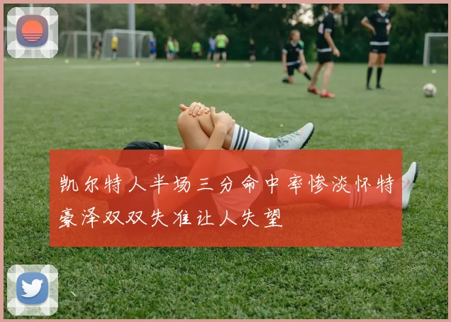 凯尔特人半场三分命中率惨淡怀特豪泽双双失准让人失望