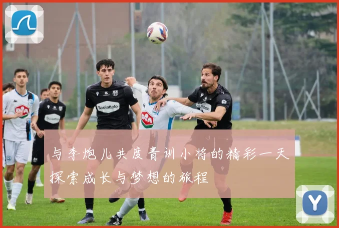 与李炮儿共度青训小将的精彩一天探索成长与梦想的旅程