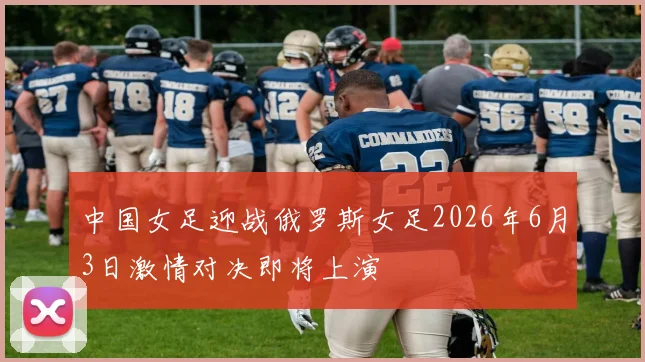 中国女足迎战俄罗斯女足2026年6月3日激情对决即将上演