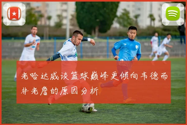 老哈达威谈篮球巅峰更倾向韦德而非老詹的原因分析