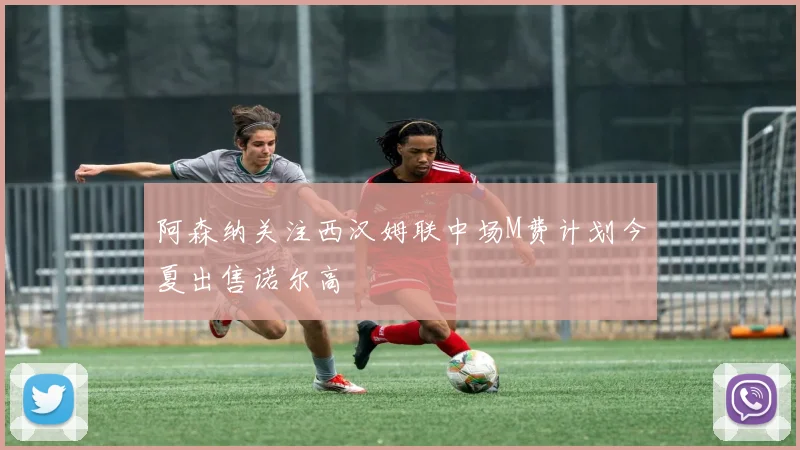 阿森纳关注西汉姆联中场M费计划今夏出售诺尔高