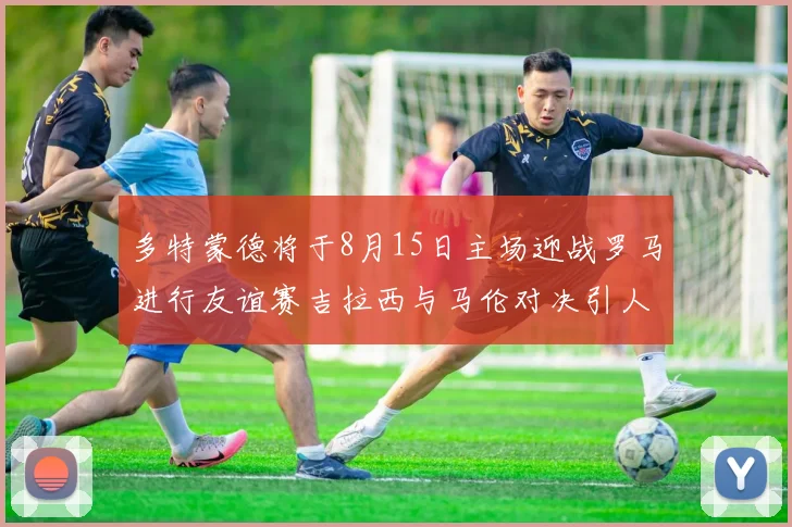 多特蒙德将于8月15日主场迎战罗马进行友谊赛吉拉西与马伦对决引人期待