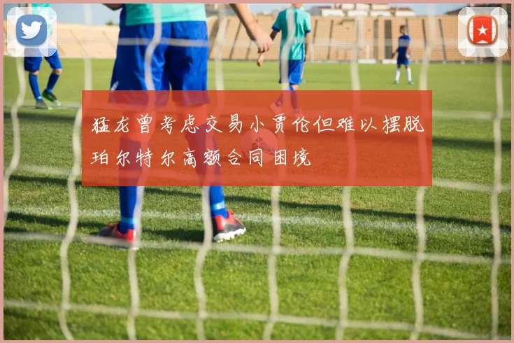 猛龙曾考虑交易小贾伦但难以摆脱珀尔特尔高额合同困境