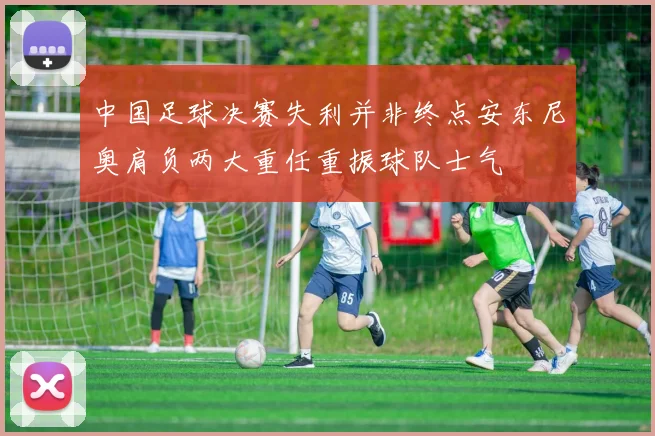 中国足球决赛失利并非终点安东尼奥肩负两大重任重振球队士气