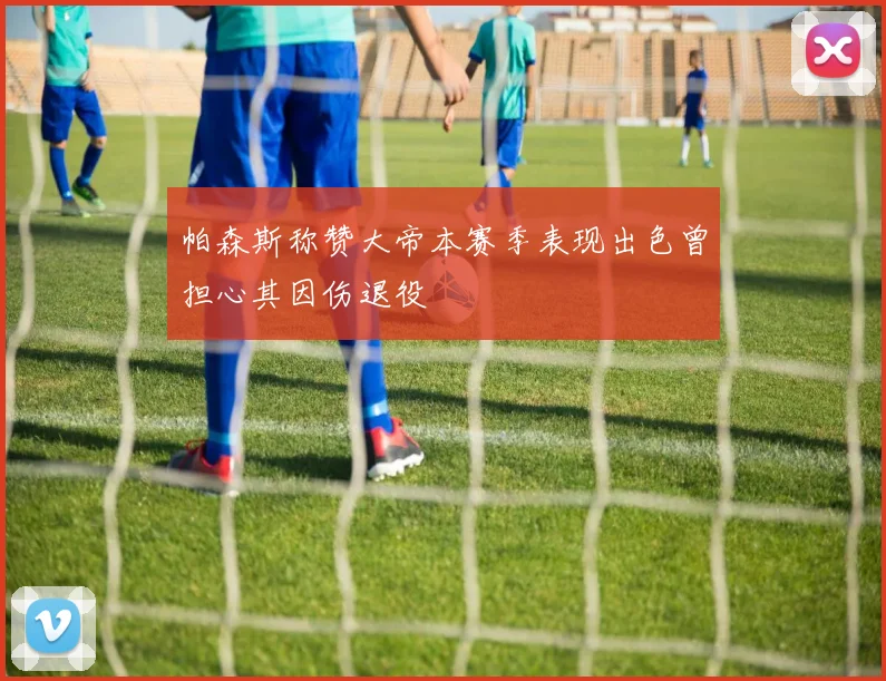 帕森斯称赞大帝本赛季表现出色曾担心其因伤退役